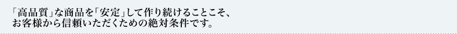 「高品質」な商品を「安定」して作り続けることこそ、
お客様から信頼いただくための絶対条件です。