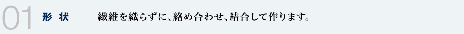 01 形状　繊維を織らずに、絡め合わせ、結合して作ります。