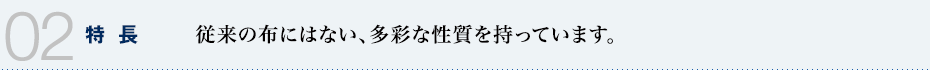 02 特長　従来の布にはない、多彩な性質を持っています。