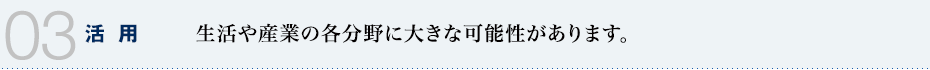 03 活用　生活や産業の各分野に大きな可能性があります。