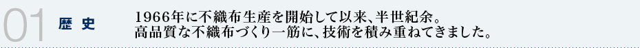 01 歴史　1966年に不織布生産を開始して以来、半世紀余。高品質な不織布づくり一筋に、技術を積み重ねてきました。