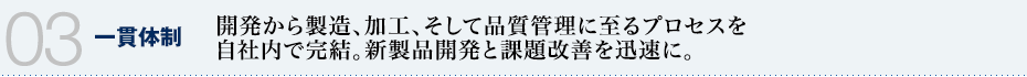 03 一貫体制　開発から製造、加工、そして品質管理に至るプロセスを自社内で完結。新製品開発と課題改善を迅速に。