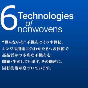 5 Technologies of nonwovens　“織らない布”不織布づくり半世紀。シンワは用途に合わせた５つの技術で高品質かつ多彩な不織布を開発・生産しています。その随所に、固有技術が息づいています。