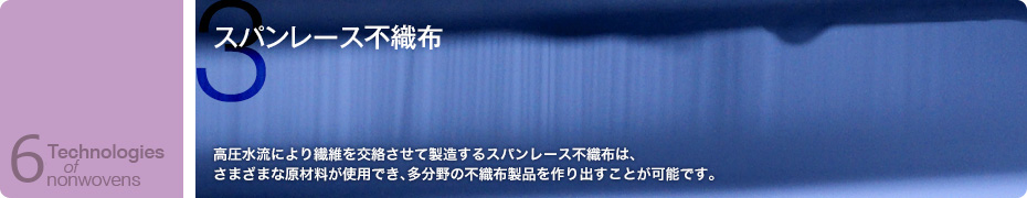 スパンレース不織布　高圧水流により繊維を交絡させて製造するスパンレース不織布は、さまざまな原材料が使用でき、多分野の不織布製品を作り出すことが可能です。